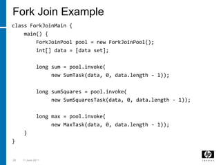 Fork Join Exampleclass ForkJoinMain {    main() {ForkJoinPool pool = new ForkJoinPool();int[] data = [data set];        long sum = pool.invoke(            new SumTask(data, 0, data.length - 1));        long sumSquares = pool.invoke(             new SumSquaresTask(data, 0, data.length - 1));        long max = pool.invoke(            new MaxTask(data, 0, data.length - 1));    }}283 March 2011