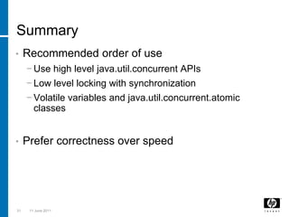 SummaryRecommended order of useUse high level java.util.concurrent APIsLow level locking with synchronizationVolatile variables and java.util.concurrent.atomic classesPrefer correctness over speed313 March 2011