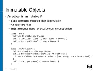 Immutable ObjectsAn object is immutable ifState cannot be modified after constructionAll fields are finalthis reference does not escape during construction73 March 2011class Cart {  private List<String> items;  public Cart(List items) { this.items = items; }  public List getItems() { return items; }}class ImmutableCart {  private final List<String> items;  public ImmutableCart(List<String> thoseItems) {    items = Collections.unmodifiableList(new ArrayList<>(thoseItems));  }  public List getItems() { return items; }}