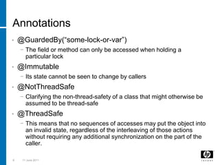 Annotations@GuardedBy(“some-lock-or-var”)The field or method can only be accessed when holding a particular lock@ImmutableIts state cannot be seen to change by callers@NotThreadSafeClarifying the non-thread-safety of a class that might otherwise be assumed to be thread-safe@ThreadSafeThis means that no sequences of accesses may put the object into an invalid state, regardless of the interleaving of those actions without requiring any additional synchronization on the part of the caller.83 March 2011