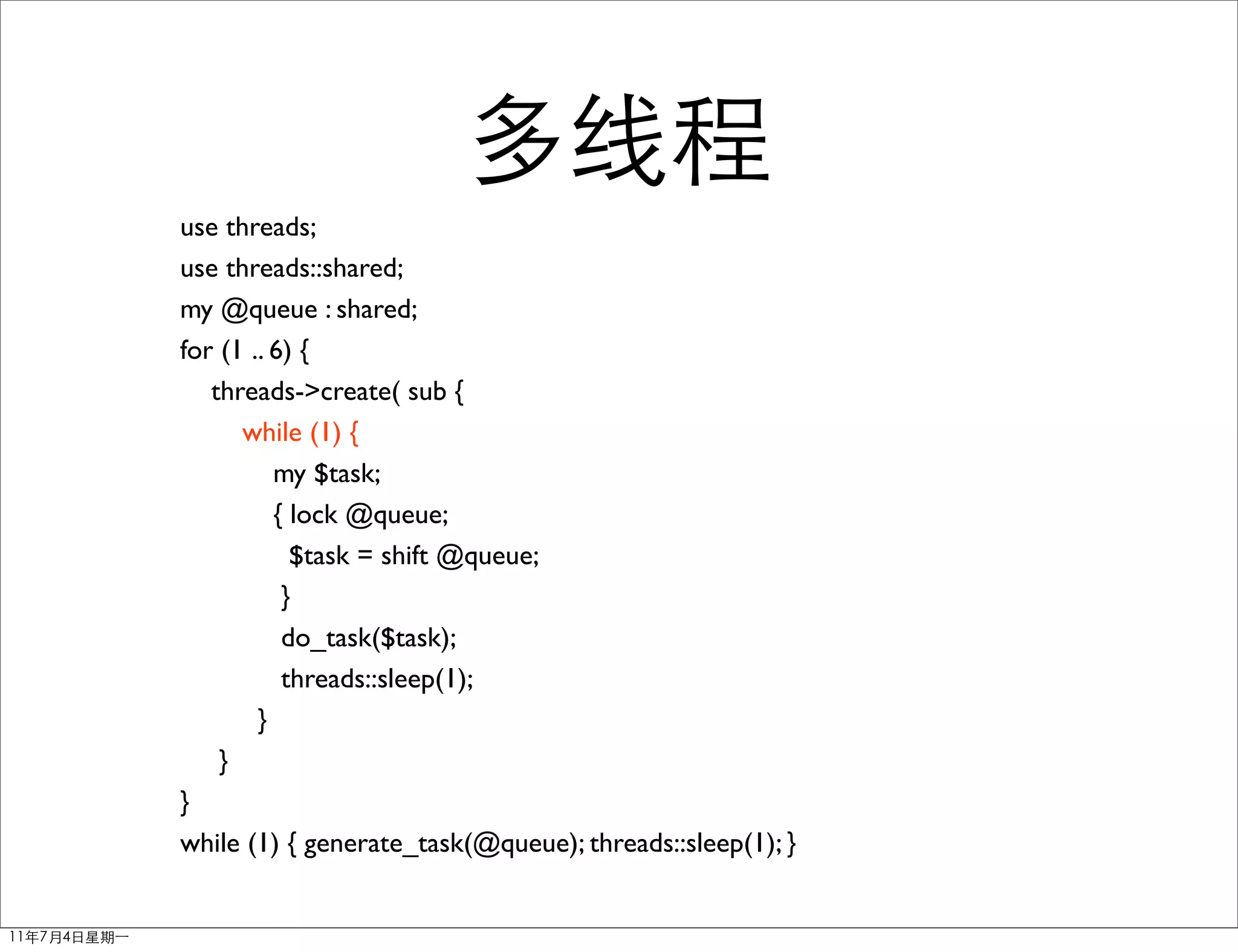 use threads;
use threads::shared;
my @queue : shared;
for (1 .. 6) {
   threads->create( sub {
      while (1) {
          my $task;
          { lock @queue;
            $task = shift @queue;
           }
           do_task($task);
           threads::sleep(1);
        }
    }
}
while (1) { generate_task(@queue); threads::sleep(1); }
 