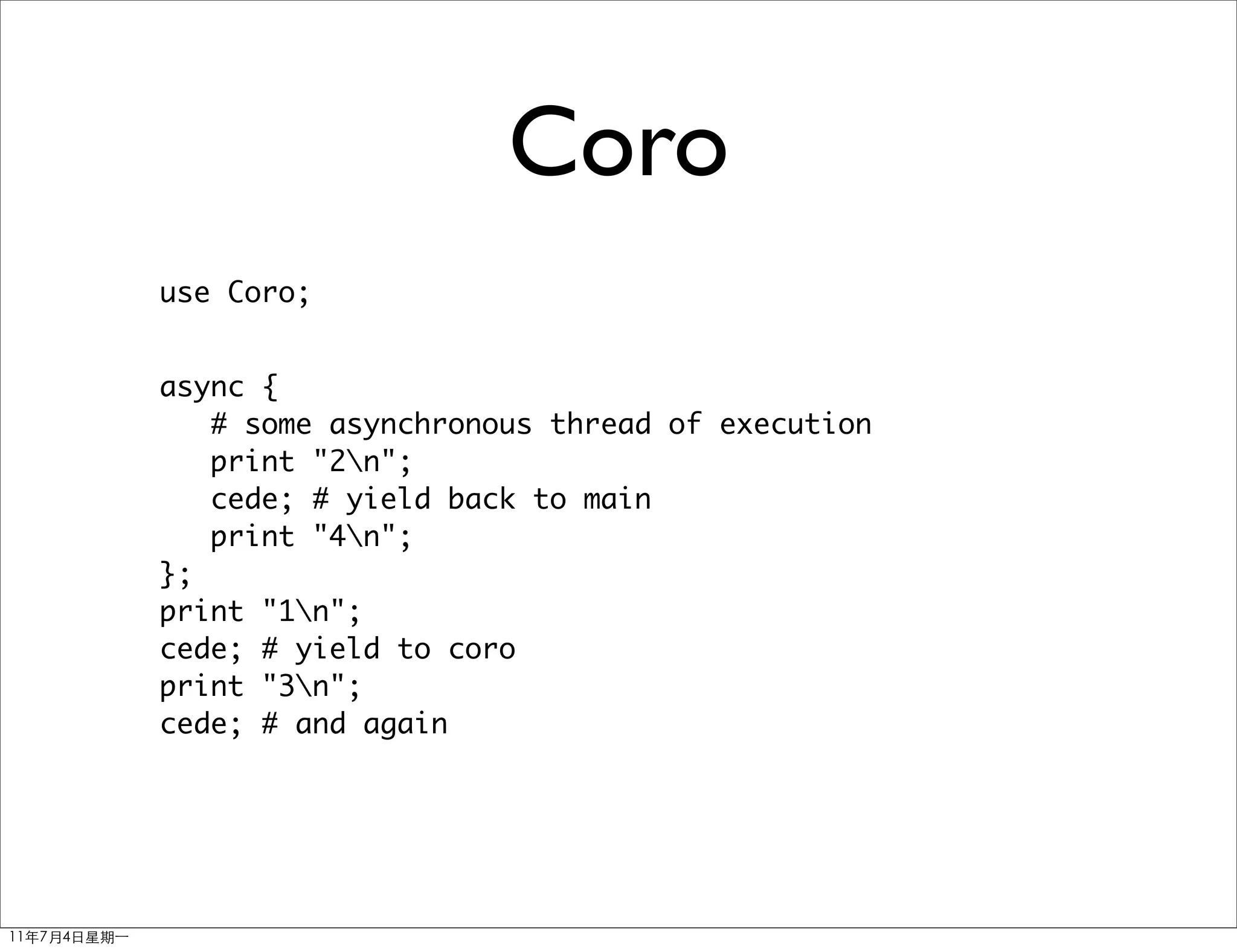 Coro
use Coro;


async {
   # some asynchronous thread of execution
   print "2n";
   cede; # yield back to main
   print "4n";
};
print "1n";
cede; # yield to coro
print "3n";
cede; # and again
 