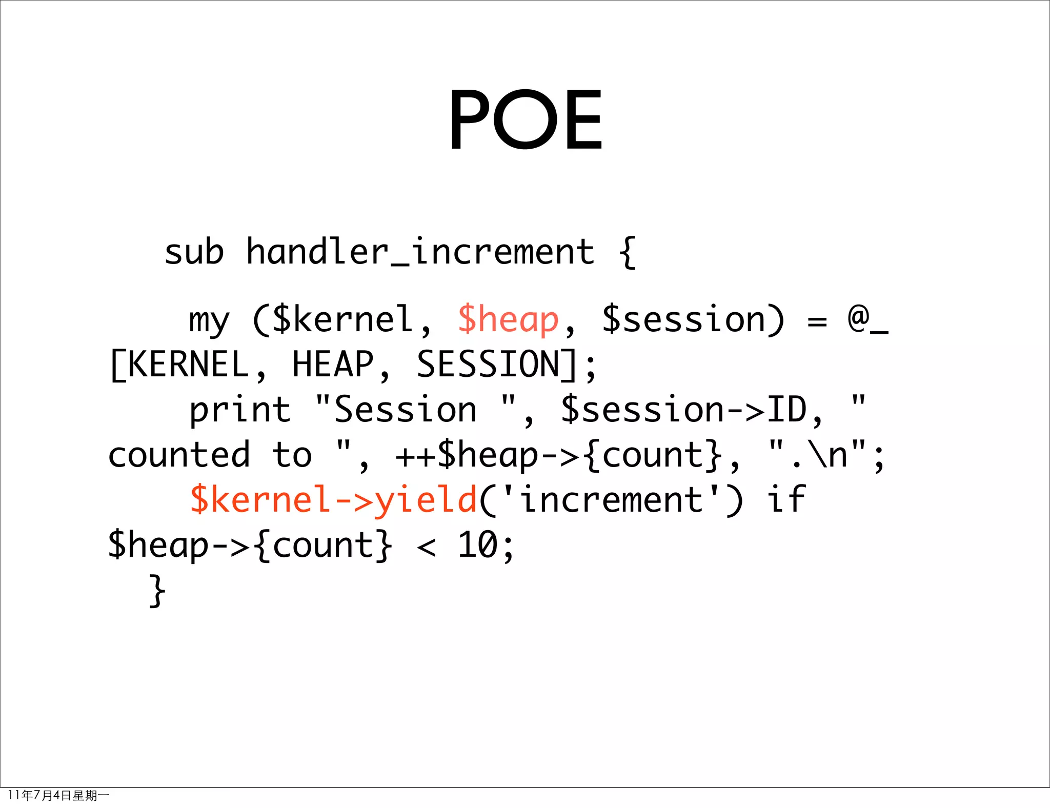 POE
  sub handler_increment {
    my ($kernel, $heap, $session) = @_
[KERNEL, HEAP, SESSION];
    print "Session ", $session->ID, "
counted to ", ++$heap->{count}, ".n";
    $kernel->yield('increment') if
$heap->{count} < 10;
  }
 