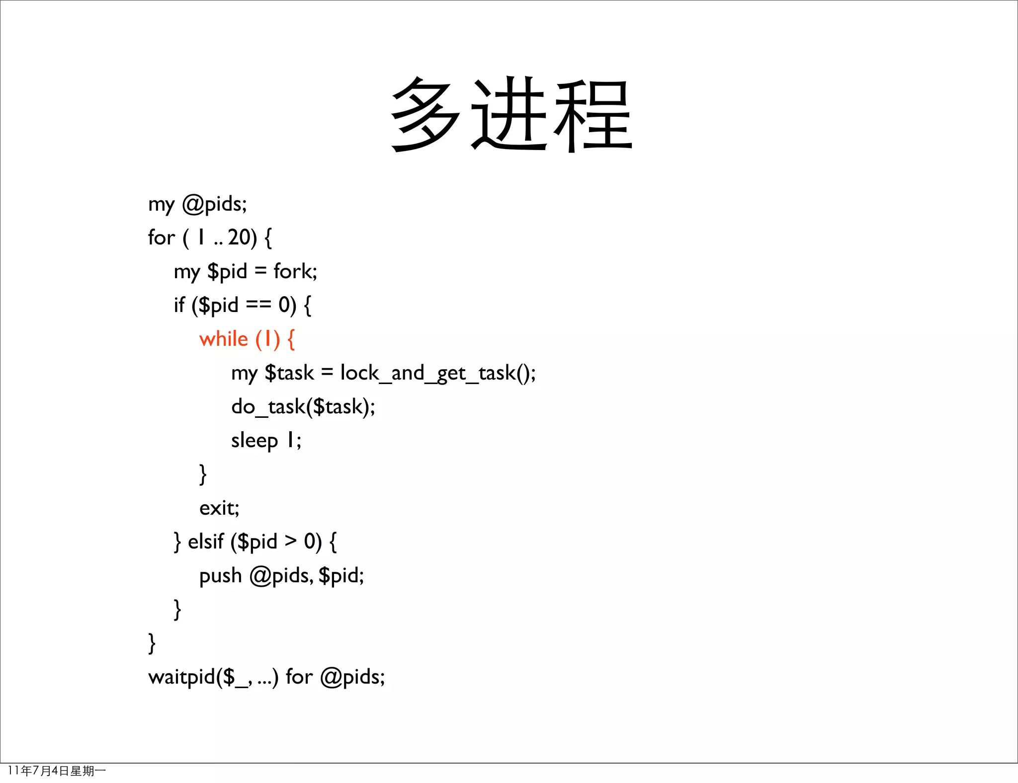 my @pids;
for ( 1 .. 20) {
   my $pid = fork;
   if ($pid == 0) {
       while (1) {
           my $task = lock_and_get_task();
           do_task($task);
           sleep 1;
       }
       exit;
   } elsif ($pid > 0) {
       push @pids, $pid;
   }
}
waitpid($_, ...) for @pids;
 