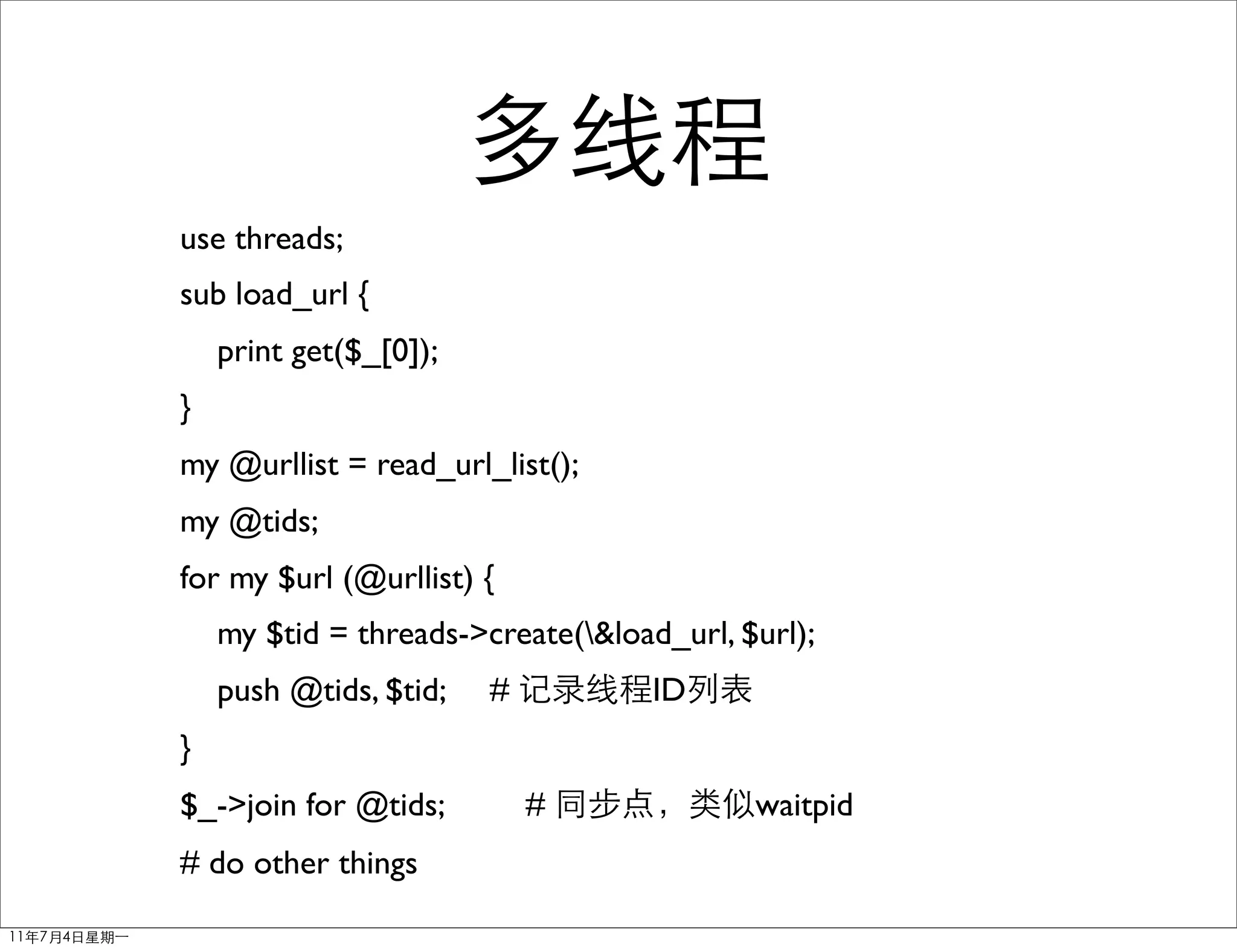 use threads;
sub load_url {
    print get($_[0]);
}
my @urllist = read_url_list();
my @tids;
for my $url (@urllist) {
    my $tid = threads->create(&load_url, $url);
    push @tids, $tid;   #           ID
}
$_->join for @tids;         #              waitpid
# do other things
 