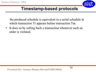 Timestamp-based protocols 
the produced schedule is equivalent to a serial schedule in 
which transaction Ti appears before transaction Tm. 
• It does so by rolling back a transaction whenever such an 
order is violated. 
13 
Technical Seminar - 2004 
Presented By:- Soumya Ranjan Biswal(IT200118069) 
 