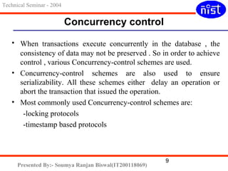 Technical Seminar - 2004 
Concurrency control 
• When transactions execute concurrently in the database , the 
consistency of data may not be preserved . So in order to achieve 
control , various Concurrency-control schemes are used. 
• Concurrency-control schemes are also used to ensure 
serializability. All these schemes either delay an operation or 
abort the transaction that issued the operation. 
• Most commonly used Concurrency-control schemes are: 
9 
-locking protocols 
-timestamp based protocols 
Presented By:- Soumya Ranjan Biswal(IT200118069) 
 