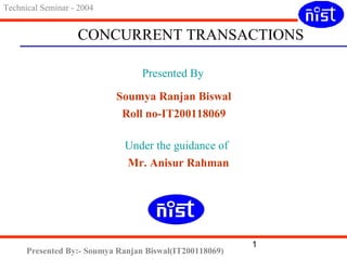 CONCURRENT TRANSACTIONS 
1 
Technical Seminar - 2004 
Presented By 
Soumya Ranjan Biswal 
Roll no-IT200118069 
Under the guidance of 
Mr. Anisur Rahman 
Presented By:- Soumya Ranjan Biswal(IT200118069) 
 
