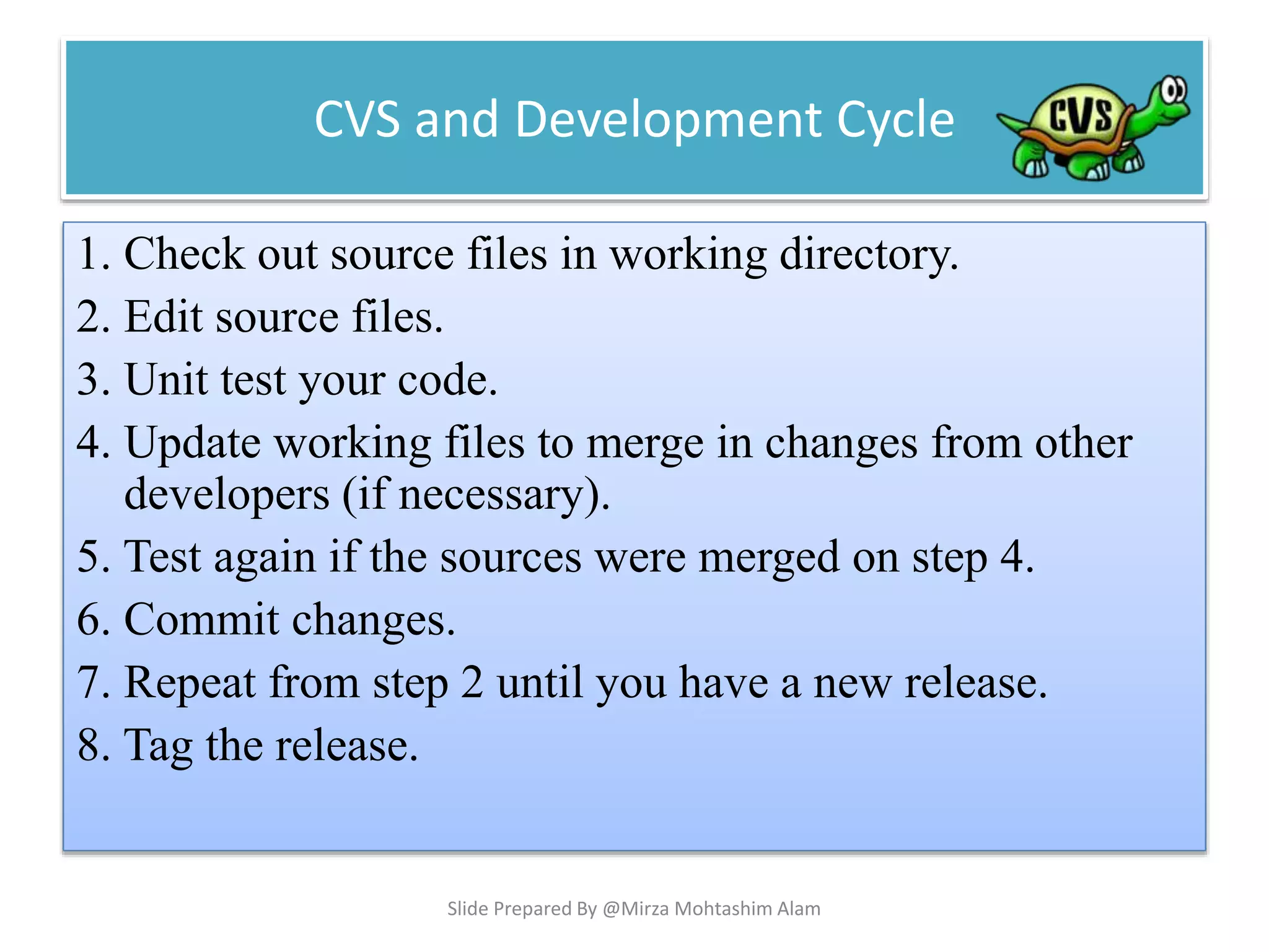 CVS and Development Cycle
1. Check out source files in working directory.
2. Edit source files.
3. Unit test your code.
4. Update working files to merge in changes from other
developers (if necessary).
5. Test again if the sources were merged on step 4.
6. Commit changes.
7. Repeat from step 2 until you have a new release.
8. Tag the release.
Slide Prepared By @Mirza Mohtashim Alam
 