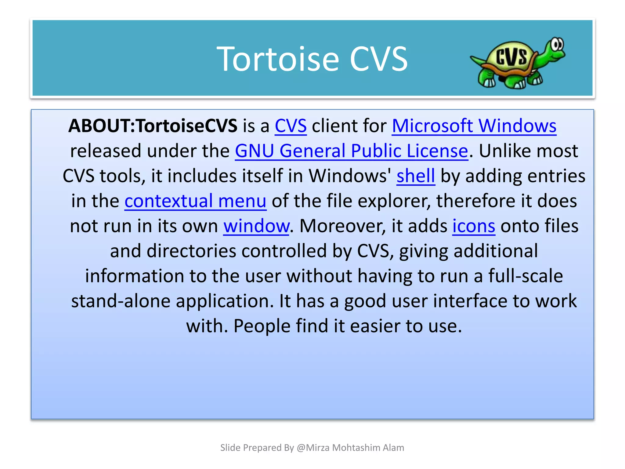 Tortoise CVS
ABOUT:TortoiseCVS is a CVS client for Microsoft Windows
released under the GNU General Public License. Unlike most
CVS tools, it includes itself in Windows' shell by adding entries
in the contextual menu of the file explorer, therefore it does
not run in its own window. Moreover, it adds icons onto files
and directories controlled by CVS, giving additional
information to the user without having to run a full-scale
stand-alone application. It has a good user interface to work
with. People find it easier to use.
Slide Prepared By @Mirza Mohtashim Alam
 