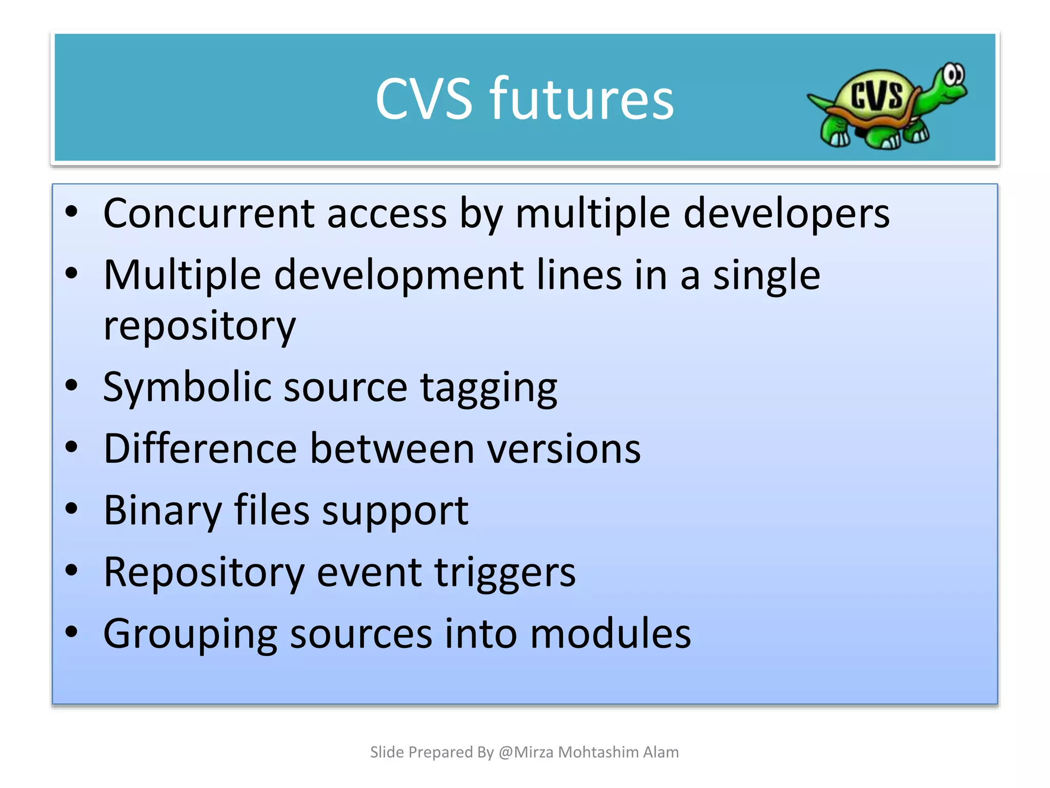 • Concurrent access by multiple developers
• Multiple development lines in a single
repository
• Symbolic source tagging
• Difference between versions
• Binary files support
• Repository event triggers
• Grouping sources into modules
CVS futures
Slide Prepared By @Mirza Mohtashim Alam
 