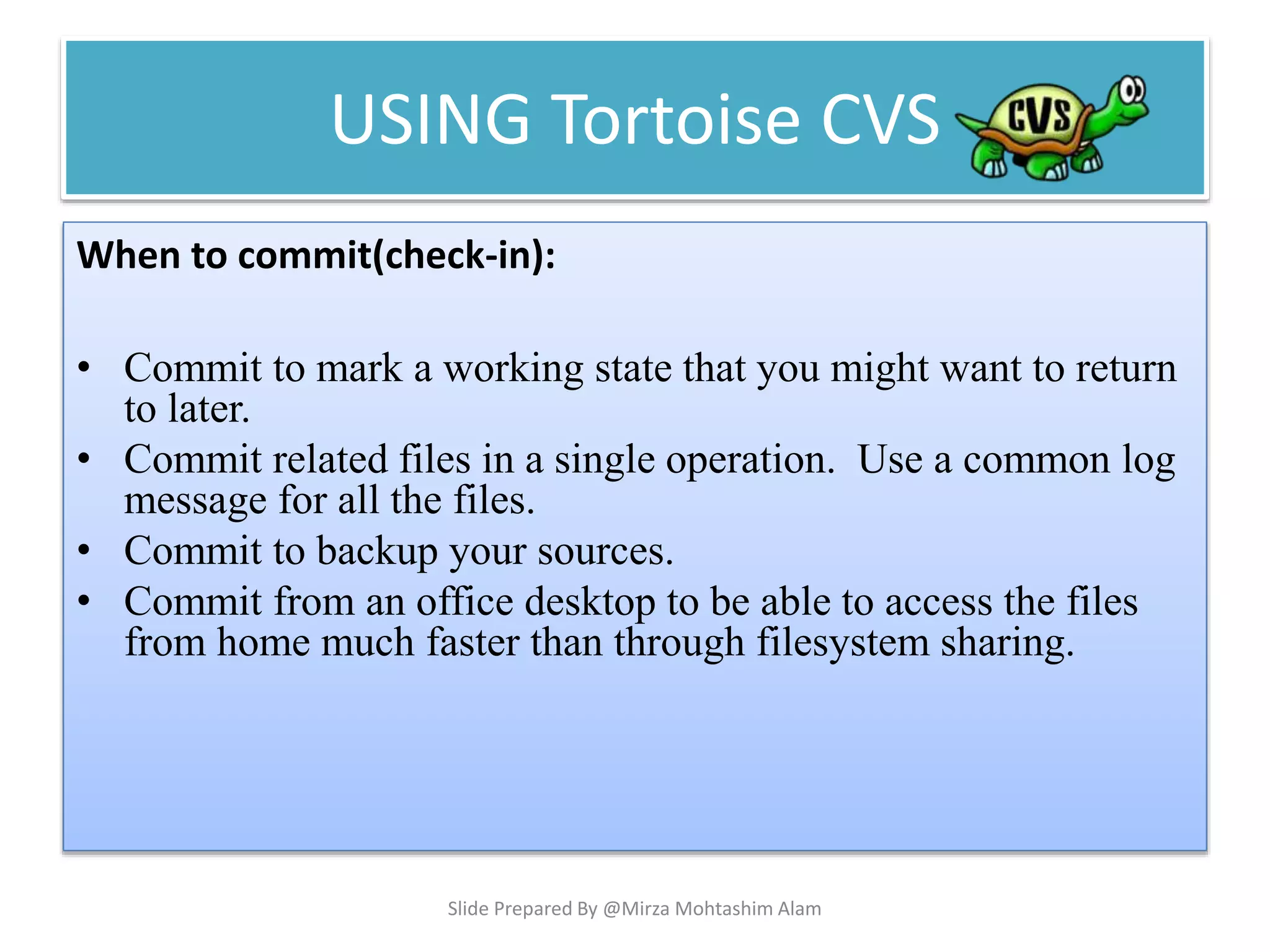USING Tortoise CVS
When to commit(check-in):
• Commit to mark a working state that you might want to return
to later.
• Commit related files in a single operation. Use a common log
message for all the files.
• Commit to backup your sources.
• Commit from an office desktop to be able to access the files
from home much faster than through filesystem sharing.
Slide Prepared By @Mirza Mohtashim Alam
 