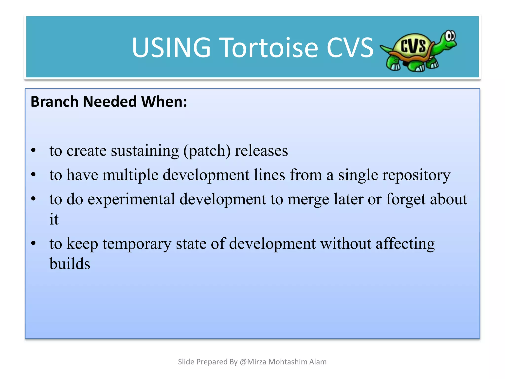 USING Tortoise CVS
Branch Needed When:
• to create sustaining (patch) releases
• to have multiple development lines from a single repository
• to do experimental development to merge later or forget about
it
• to keep temporary state of development without affecting
builds
Slide Prepared By @Mirza Mohtashim Alam
 