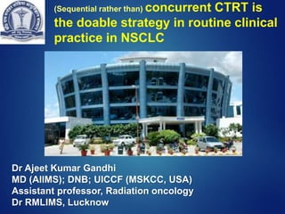 (Sequential rather than) concurrent CTRT is
the doable strategy in routine clinical
practice in NSCLC
Dr Ajeet Kumar Gandhi
MD (AIIMS); DNB; UICCF (MSKCC, USA)
Assistant professor, Radiation oncology
Dr RMLIMS, Lucknow
 