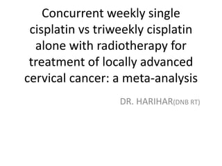 Concurrent weekly single
cisplatin vs triweekly cisplatin
alone with radiotherapy for
treatment of locally advanced
cervical cancer: a meta-analysis
DR. HARIHAR(DNB RT)
 