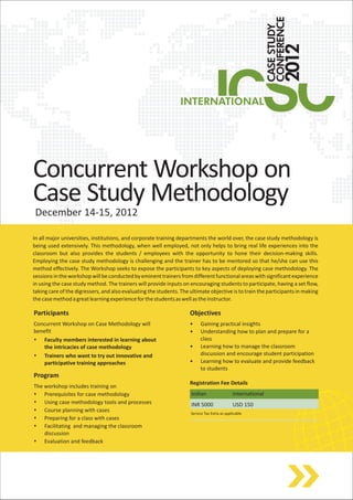 Concurrent Workshop on
Case Study Methodology
 December 14-15, 2012

In all major universities, institutions, and corporate training departments the world over, the case study methodology is
being used extensively. This methodology, when well employed, not only helps to bring real life experiences into the
classroom but also provides the students / employees with the opportunity to hone their decision-making skills.
Employing the case study methodology is challenging and the trainer has to be mentored so that he/she can use this
method effectively. The Workshop seeks to expose the participants to key aspects of deploying case methodology. The
sessions in the workshop will be conducted by eminent trainers from different functional areas with significant experience
in using the case study method. The trainers will provide inputs on encouraging students to participate, having a set flow,
taking care of the digressers, and also evaluating the students. The ultimate objective is to train the participants in making
the case method a great learning experience for the students as well as the instructor.

Participants                                                         Objectives
Concurrent Workshop on Case Methodology will                         •    Gaining practical insights
benefit                                                              •    Understanding how to plan and prepare for a
s   Faculty members interested in learning about                          class
    the intricacies of case methodology                              •    Learning how to manage the classroom
s   Trainers who want to try out innovative and                           discussion and encourage student participation
    participative training approaches                                •    Learning how to evaluate and provide feedback
                                                                          to students
Program
                                                                     Registration Fee Details
The workshop includes training on
s   Prerequisites for case methodology                               Indian                   International
s   Using case methodology tools and processes                       INR 5000                 USD 150
s   Course planning with cases                                       Service Tax Extra as applicable
s   Preparing for a class with cases
s   Facilitating and managing the classroom
    discussion
s   Evaluation and feedback
 
