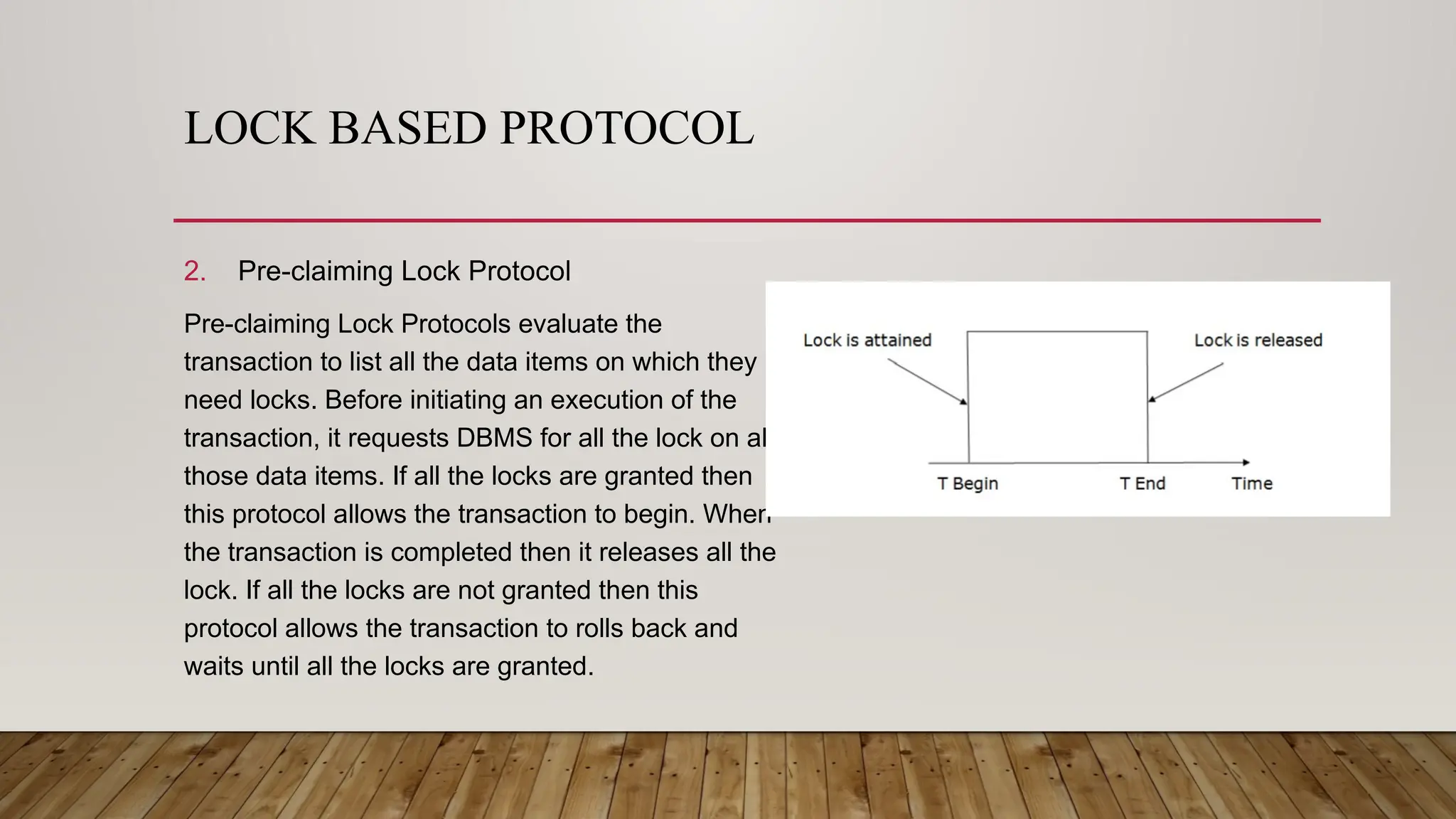 LOCK BASED PROTOCOL
2. Pre-claiming Lock Protocol
Pre-claiming Lock Protocols evaluate the
transaction to list all the data items on which they
need locks. Before initiating an execution of the
transaction, it requests DBMS for all the lock on all
those data items. If all the locks are granted then
this protocol allows the transaction to begin. When
the transaction is completed then it releases all the
lock. If all the locks are not granted then this
protocol allows the transaction to rolls back and
waits until all the locks are granted.
 