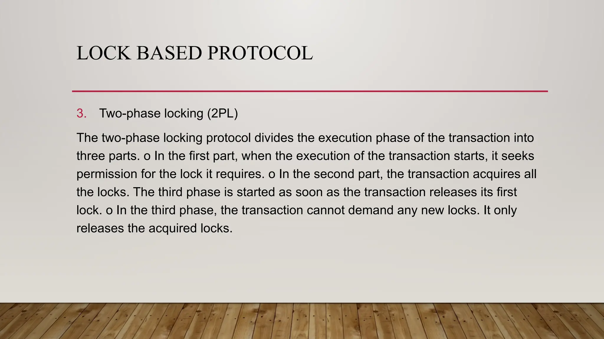 LOCK BASED PROTOCOL
3. Two-phase locking (2PL)
The two-phase locking protocol divides the execution phase of the transaction into
three parts. o In the first part, when the execution of the transaction starts, it seeks
permission for the lock it requires. o In the second part, the transaction acquires all
the locks. The third phase is started as soon as the transaction releases its first
lock. o In the third phase, the transaction cannot demand any new locks. It only
releases the acquired locks.
 