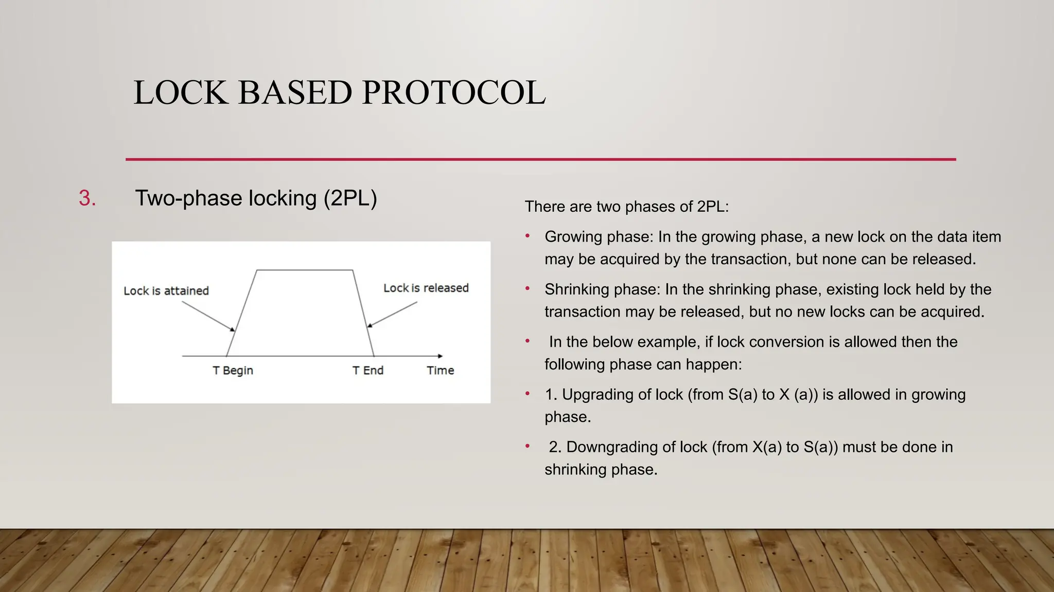 LOCK BASED PROTOCOL
3. Two-phase locking (2PL) There are two phases of 2PL:
• Growing phase: In the growing phase, a new lock on the data item
may be acquired by the transaction, but none can be released.
• Shrinking phase: In the shrinking phase, existing lock held by the
transaction may be released, but no new locks can be acquired.
• In the below example, if lock conversion is allowed then the
following phase can happen:
• 1. Upgrading of lock (from S(a) to X (a)) is allowed in growing
phase.
• 2. Downgrading of lock (from X(a) to S(a)) must be done in
shrinking phase.
 