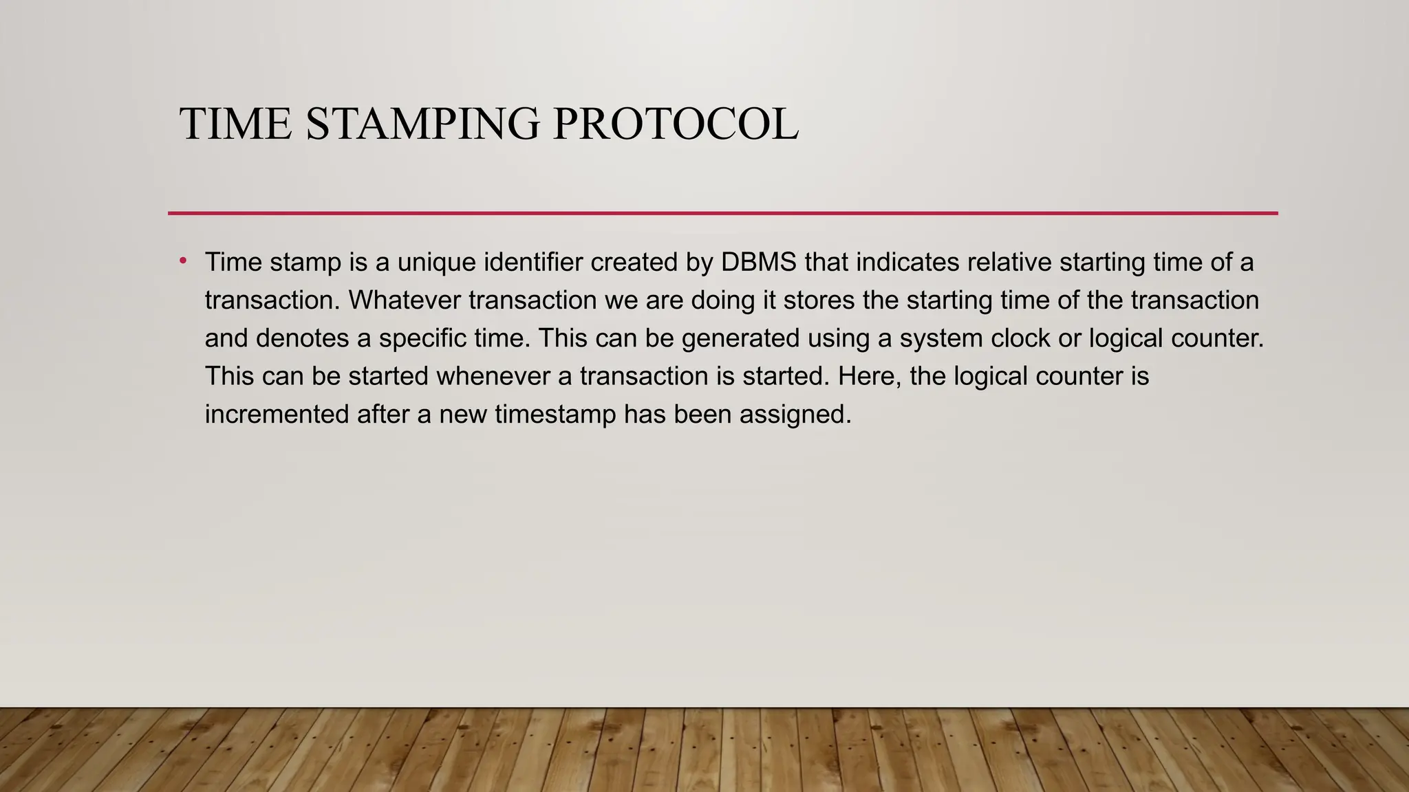 TIME STAMPING PROTOCOL
• Time stamp is a unique identifier created by DBMS that indicates relative starting time of a
transaction. Whatever transaction we are doing it stores the starting time of the transaction
and denotes a specific time. This can be generated using a system clock or logical counter.
This can be started whenever a transaction is started. Here, the logical counter is
incremented after a new timestamp has been assigned.
 