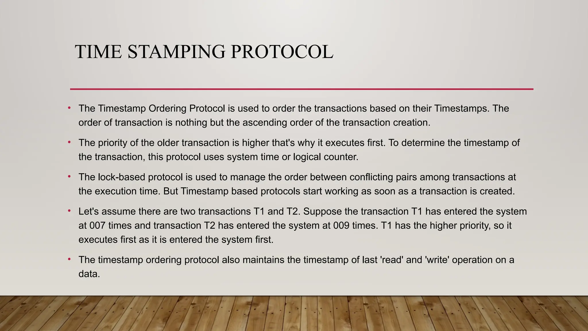 TIME STAMPING PROTOCOL
• The Timestamp Ordering Protocol is used to order the transactions based on their Timestamps. The
order of transaction is nothing but the ascending order of the transaction creation.
• The priority of the older transaction is higher that's why it executes first. To determine the timestamp of
the transaction, this protocol uses system time or logical counter.
• The lock-based protocol is used to manage the order between conflicting pairs among transactions at
the execution time. But Timestamp based protocols start working as soon as a transaction is created.
• Let's assume there are two transactions T1 and T2. Suppose the transaction T1 has entered the system
at 007 times and transaction T2 has entered the system at 009 times. T1 has the higher priority, so it
executes first as it is entered the system first.
• The timestamp ordering protocol also maintains the timestamp of last 'read' and 'write' operation on a
data.
 