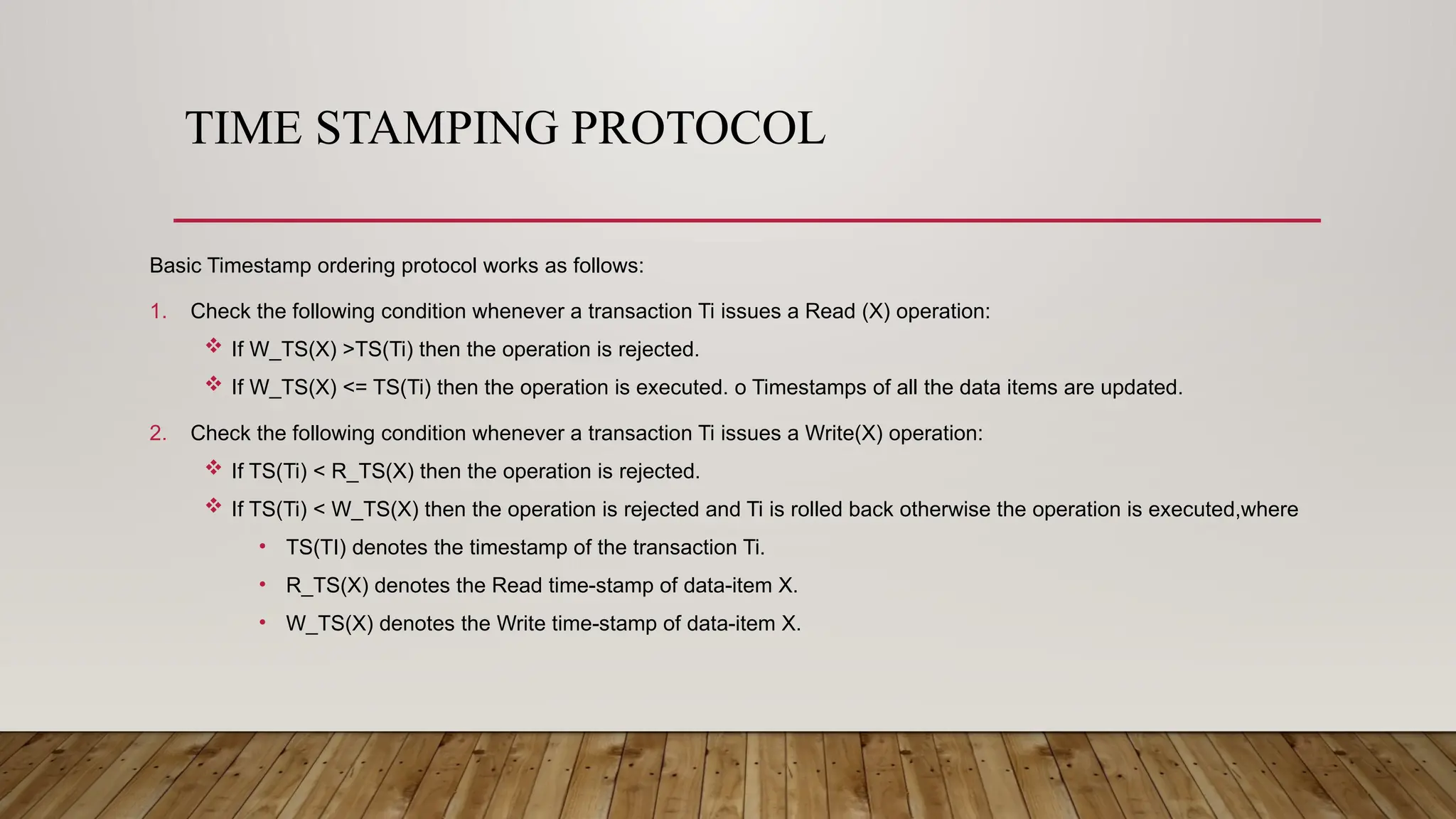 TIME STAMPING PROTOCOL
Basic Timestamp ordering protocol works as follows:
1. Check the following condition whenever a transaction Ti issues a Read (X) operation:
 If W_TS(X) >TS(Ti) then the operation is rejected.
 If W_TS(X) <= TS(Ti) then the operation is executed. o Timestamps of all the data items are updated.
2. Check the following condition whenever a transaction Ti issues a Write(X) operation:
 If TS(Ti) < R_TS(X) then the operation is rejected.
 If TS(Ti) < W_TS(X) then the operation is rejected and Ti is rolled back otherwise the operation is executed,where
• TS(TI) denotes the timestamp of the transaction Ti.
• R_TS(X) denotes the Read time-stamp of data-item X.
• W_TS(X) denotes the Write time-stamp of data-item X.
 