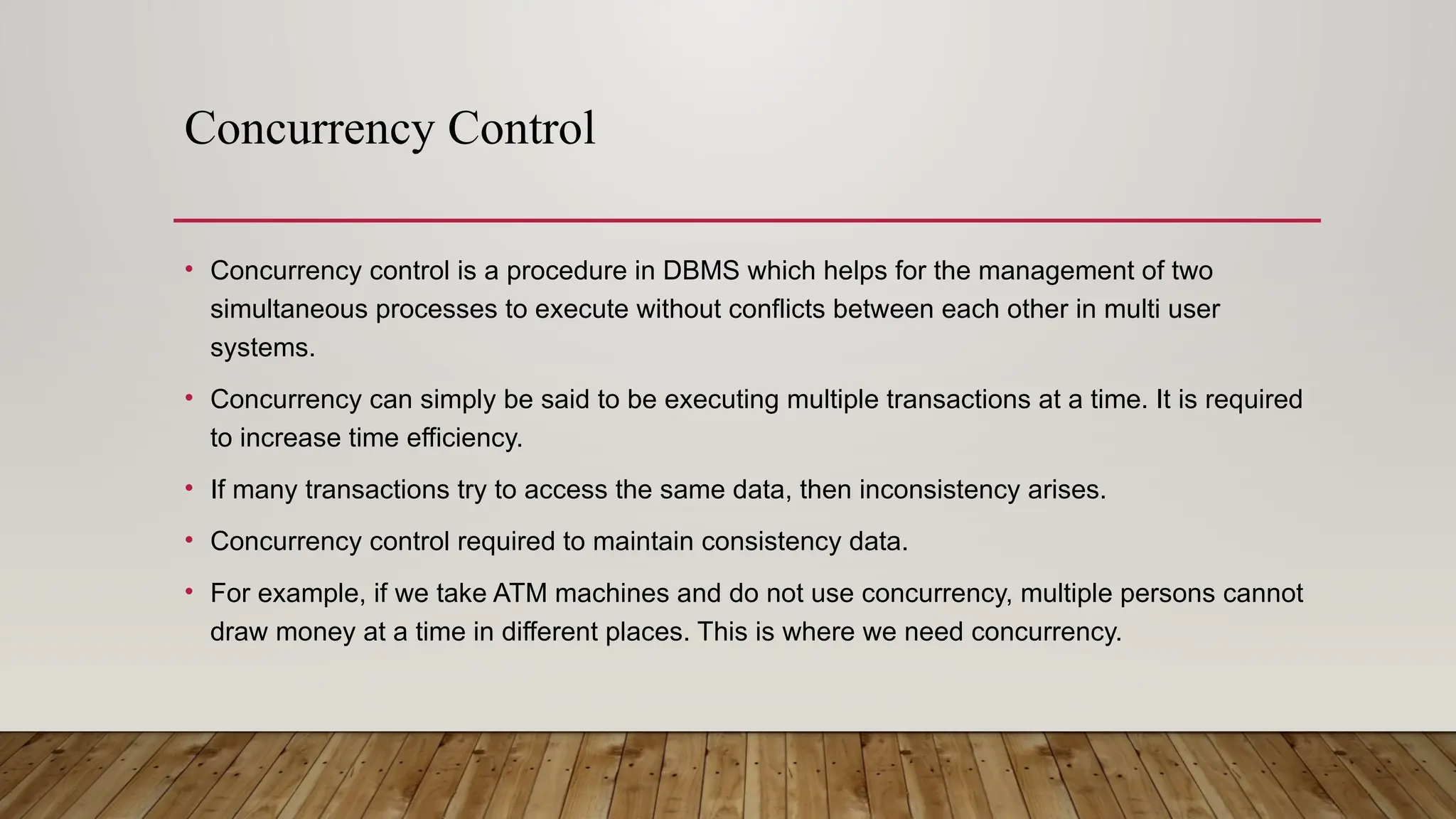 Concurrency Control
• Concurrency control is a procedure in DBMS which helps for the management of two
simultaneous processes to execute without conflicts between each other in multi user
systems.
• Concurrency can simply be said to be executing multiple transactions at a time. It is required
to increase time efficiency.
• If many transactions try to access the same data, then inconsistency arises.
• Concurrency control required to maintain consistency data.
• For example, if we take ATM machines and do not use concurrency, multiple persons cannot
draw money at a time in different places. This is where we need concurrency.
 