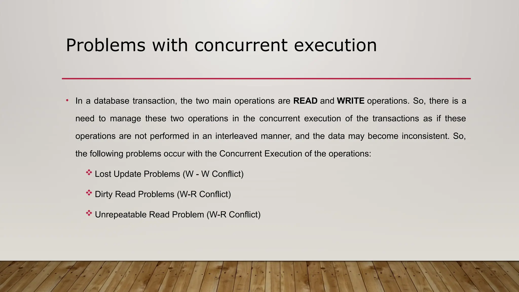 Problems with concurrent execution
• In a database transaction, the two main operations are READ and WRITE operations. So, there is a
need to manage these two operations in the concurrent execution of the transactions as if these
operations are not performed in an interleaved manner, and the data may become inconsistent. So,
the following problems occur with the Concurrent Execution of the operations:
 Lost Update Problems (W - W Conflict)
 Dirty Read Problems (W-R Conflict)
 Unrepeatable Read Problem (W-R Conflict)
 