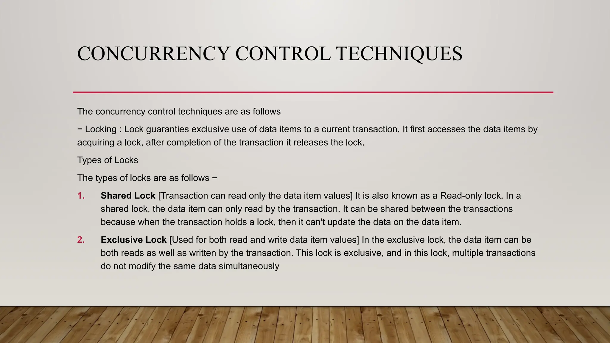 CONCURRENCY CONTROL TECHNIQUES
The concurrency control techniques are as follows
− Locking : Lock guaranties exclusive use of data items to a current transaction. It first accesses the data items by
acquiring a lock, after completion of the transaction it releases the lock.
Types of Locks
The types of locks are as follows −
1. Shared Lock [Transaction can read only the data item values] It is also known as a Read-only lock. In a
shared lock, the data item can only read by the transaction. It can be shared between the transactions
because when the transaction holds a lock, then it can't update the data on the data item.
2. Exclusive Lock [Used for both read and write data item values] In the exclusive lock, the data item can be
both reads as well as written by the transaction. This lock is exclusive, and in this lock, multiple transactions
do not modify the same data simultaneously
 
