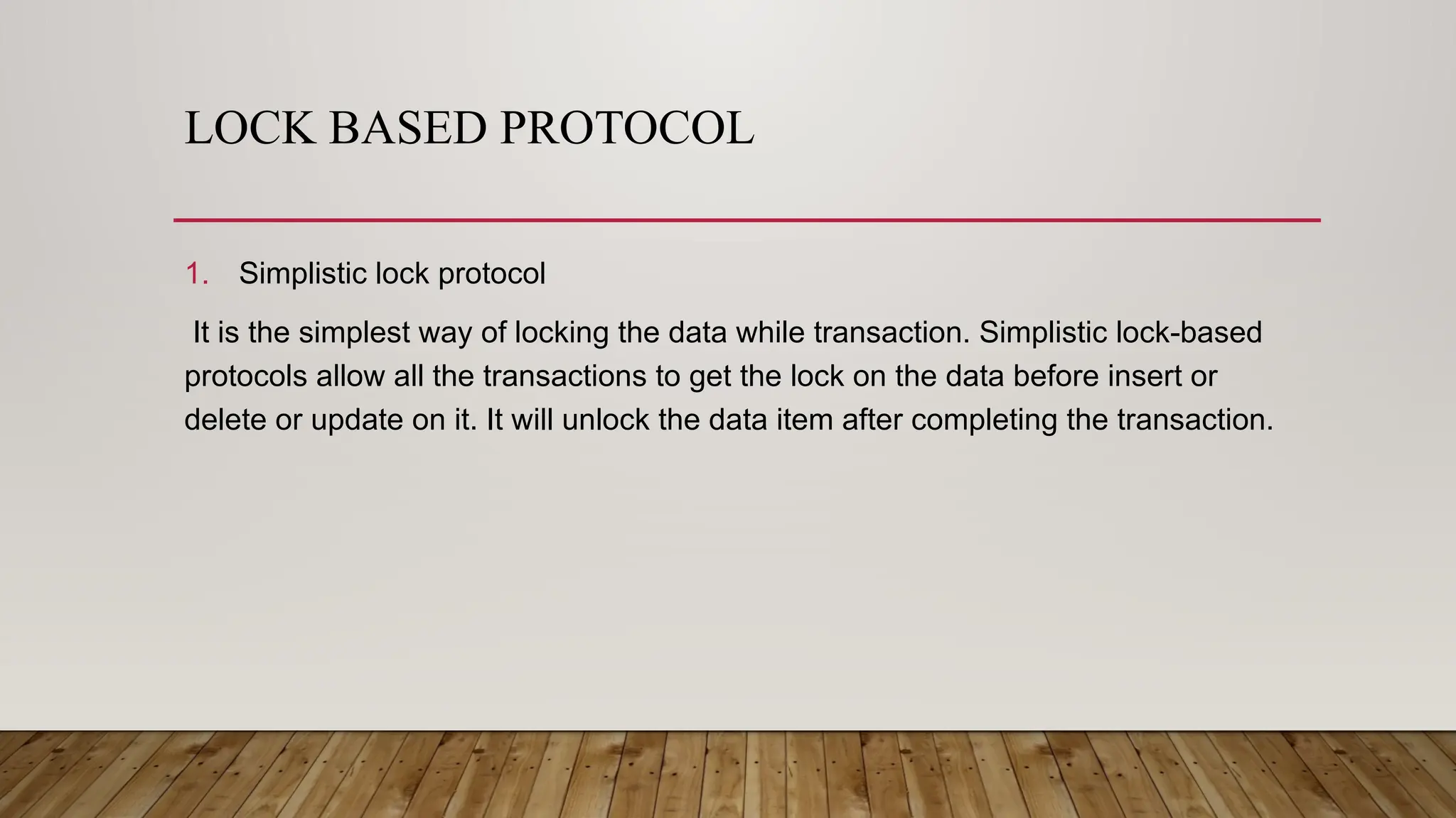 LOCK BASED PROTOCOL
1. Simplistic lock protocol
It is the simplest way of locking the data while transaction. Simplistic lock-based
protocols allow all the transactions to get the lock on the data before insert or
delete or update on it. It will unlock the data item after completing the transaction.
 