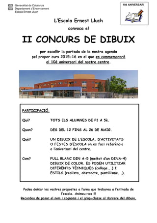 Generalitat de Catalunya
Departament d’Ensenyament
Escola Ernest Lluch
L’Escola Ernest Lluch
convoca el
II CONCURS DE DIBUIX
per escollir la portada de la nostra agenda
pel proper curs 2015-16 en el que es commemorarà
el 10è aniversari del nostre centre.
Podeu deixar les vostres propostes a l’urna que trobareu a l’entrada de
l’escola. Animeu-vos !!!
Recordeu de posar el nom i cognoms i el grup-classe al darrere del dibuix.
PARTICIPACIÓ:
Qui? TOTS ELS ALUMNES DE P3 A 5è.
Quan? DES DEL 12 FINS AL 26 DE MAIG.
Què? UN DIBUIX DE L’ESCOLA, D’ACTIVITATS
O FESTES D’ESCOLA on es faci referència
a l’aniversari del centre.
Com? FULL BLANC DIN A-5 (meitat d’un DINA-4)
DIBUIX DE COLOR. ES PODEN UTILITZAR
DIFERENTS TÈCNIQUES (collage...) I
ESTILS (realista, abstracte, puntillisme...).
10è ANIVERSARI
 