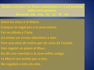 Torna a escriure les frases substituint el CI pel pronom feble corresponent. Recorda: em,  ens,  et,  us,  -li,  els Dóna les claus a la Maria. Compra un regal per a la seva cosina. Fes un dibuix a l’àvia. Va enviar un correu electrònic a tots. Fem una obra de teatre per als nens de l’escola. Han regalat un piano al Marc. Ha dit una mentida a la seva millor amiga. La Mercè cus vestits per a tots. Ho regalaré a tots els nois. 