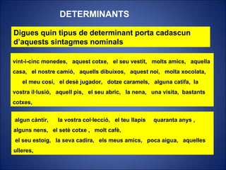Digues quin tipus de determinant porta cadascun d’aquests sintagmes nominals DETERMINANTS algun càntir,  la vostra col·lecció,  el teu llapis  quaranta anys ,  alguns nens,  el setè cotxe ,  molt cafè, el seu estoig,  la seva cadira,  els meus amics,  poca aigua,  aquelles ulleres,  vint-i-cinc monedes,  aquest cotxe,  el seu vestit,  molts amics,  aquella casa,  el nostre camió,  aquells dibuixos,  aquest noi,  molta xocolata,  el meu cosí,  el desè jugador,  dotze caramels,  alguna catifa,  la vostra il·lusió,  aquell pis,  el seu abric,  la nena,  una visita,  bastants cotxes,   