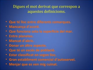 Digues el mot derivat que correspon a aquestes definicioms. Que té lloc entre diferents comarques. Mancança d’acord. Que funciona sota la superfície del mar. Entre planetes. Mancat d’abric. Donar un altre aspecte. Que té un excés de població. Estar classificat en segon lloc. Gran establiment comercial d’autoservei. Menjar que es ven mig cuinat. 