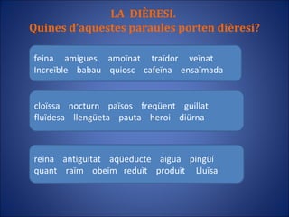 LA  DIÈRESI.  Quines d’aquestes paraules porten dièresi? feina  amigues  amoïnat  traïdor  veïnat Increïble  babau  quiosc  cafeïna  ensaïmada cloïssa  nocturn  països  freqüent  guillat fluïdesa  llengüeta  pauta  heroi  diürna reina  antiguitat  aqüeducte  aigua  pingüí quant  raïm  obeïm  reduït  produït  Lluïsa 
