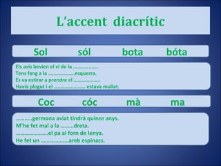 L’accent  diacrític Sol sól bota bóta Els avis bevien el vi de la ………………. Tens fang a la ………………..esquerra. Es va estirar a prendre el ……………….. Havia plogut i el …………………… estava mullat. Coc cóc mà ma ……… ..germana aviat tindrà quinze anys. M’he fet mal a la ………dreta. ………………… .el pa al forn de lenya. He fet un ……………….amb espinacs. 
