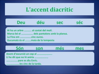 L’accent diacrític Deu déu sec séc Hi ha un arbre ……….. al costat del molí. Marca bé el ……………… dels pantalons amb la planxa. La Fina em ……………..cinc euros. Gucumatz és el ………maia de la tempesta Són son més mes Anem d’excursió un cop al ………………….. Li he dit que no hi aniria ………………… ……………… pare es diu Enric. ……………… ..les cinc de la tarda. 