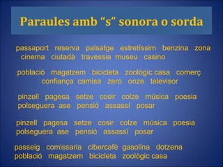 Paraules amb “s” sonora o sorda passaport  reserva  paisatge  estretíssim  benzina  zona  cinema  ciutadà  travessia  museu  casino passeig  comissaria  cibercafè  gasolina  dotzena  població  magatzem  bicicleta  zoològic casa  pinzell  pagesa  setze  cosir  colze  música  poesia  polseguera  ase  pensió  assassí  posar  pinzell  pagesa  setze  cosir  colze  música  poesia  polseguera  ase  pensió  assassí  posar  població  magatzem  bicicleta  zoològic casa  comerç  confiança  camisa  zero  onze  televisor  