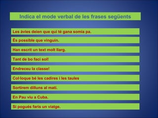 Indica el mode verbal de les frases següents Les àvies deien que qui té gana somia pa. És possible que vinguin. Han escrit un text molt llarg. Tant de bo faci sol! Endreceu la classe! Col·loque bé les cadires i les taules . Sortirem dilluns al matí. En Pau viu a Cuba. Si pogués faris un viatge. 