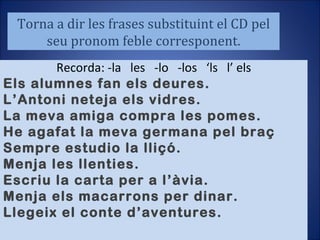 Torna a dir les frases substituint el CD pel seu pronom feble corresponent. Recorda: -la  les  -lo  -los  ‘ls  l’ els Els alumnes fan els deures. L’Antoni neteja els vidres. La meva amiga compra les pomes. He agafat la meva germana pel braç Sempre estudio la lliçó. Menja les llenties. Escriu la carta per a l’àvia. Menja els macarrons per dinar. Llegeix el conte d’aventures. 