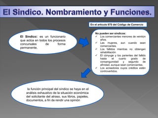 El Sindico: es un funcionario
que actúa en todos los procesos
concursales de forma
permanente.
En el artículo 970 del Código de Comercio
No pueden ser síndicos:
 Los comerciantes menores de veintiún
años.
 Las mujeres, aun cuando sean
comerciantes.
 Los fallidos mientras no obtengan
rehabilitación.
 El cónyuge y los parientes del fallido
hasta el cuarto grado de
consanguinidad y segundo de
afinidad, aunque sean comerciantes.
 Los acreedores cuyos créditos estén
controvertidos.
la función principal del síndico se haya en el
análisis exhaustivo de la situación económica
del solicitante del atraso, sus libros, papeles,
documentos, a fin de rendir una opinión
 