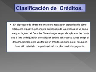 • En el proceso de atraso no existe una regulación específica de cómo
establecer el pasivo, por ende la calificación de los créditos se ve como
una gran laguna del Derecho. Sin embargo, se podría aplicar el hecho de
que a falta de regulación en cualquier estado del proceso puede surgir el
desconocimiento de la validez de un crédito, siempre que el mismo no
haya sido admitido con posterioridad por el acreedor impugnante.
 