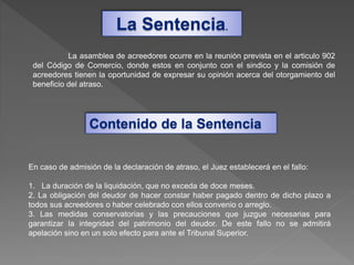 La Sentencia.
La asamblea de acreedores ocurre en la reunión prevista en el articulo 902
del Código de Comercio, donde estos en conjunto con el sindico y la comisión de
acreedores tienen la oportunidad de expresar su opinión acerca del otorgamiento del
beneficio del atraso.
En caso de admisión de la declaración de atraso, el Juez establecerá en el fallo:
1. La duración de la liquidación, que no exceda de doce meses.
2. La obligación del deudor de hacer constar haber pagado dentro de dicho plazo a
todos sus acreedores o haber celebrado con ellos convenio o arreglo.
3. Las medidas conservatorias y las precauciones que juzgue necesarias para
garantizar la integridad del patrimonio del deudor. De este fallo no se admitirá
apelación sino en un solo efecto para ante el Tribunal Superior.
Contenido de la Sentencia
 
