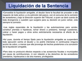 Liquidación de la Sentencia
•Concedida la liquidación amigable, el deudor tiene la facultad de proceder a ella
respecto de todo activo y a la extinción del pasivo, con el concurso de la comisión
de acreedores y bajo la dirección superior del Tribunal, a quien se dará cuenta de
toda divergencia o cuestión que surgiere para su decisión en juicio verbal, oída
siempre la comisión.
•Las reglas especiales de la liquidación y las autorizaciones para vender,
constituir prendas e hipotecas, tomar dinero a préstamo, transigir cuestiones,
cobrar o hacer pagos u otros actos estrictamente necesarios al efecto de la
liquidación.
•Así pues, durante el tiempo fijado para la liquidación amigable se suspenderá
toda ejecución contra el deudor y no podrá intentarse ni continuarse ninguna
acción de cobro, a menos que ella provenga de hechos posteriores a la concesión
de la liquidación amigable.
•Pero ésta no producirá efectos respecto a las acreencias fiscales o municipales
por causa de contribuciones, ni con relación a los derechos de los acreedores
prendarios, hipotecarios o de otra manera, privilegiados
 