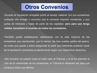 •Durante la liquidación amigable podrá el deudor celebrar con sus acreedores
cualquier otro arreglo o convenio que le conceda mayores moratorias, y aun
quitas de intereses y hasta de parte de los capitales: pero para que tenga
validez necesitará el acuerdo de todos los acreedores.
•También podrá establecerse válidamente con la sola mayoría de los
acreedores que representen, por lo menos, las tres cuartas partes del pasivo,
de modo que quede a éstos asegurada la parte que realmente pudieran sacar
de la liquidación practicada prudentemente según sus respectivos derechos.
•Del convenio se pasará copia en todo caso al Tribunal, y si él ha obtenido el
voto de la unanimidad de los acreedores, el Tribunal lo declarará así para que
produzca todos sus efectos.
Otros Convenios.
 