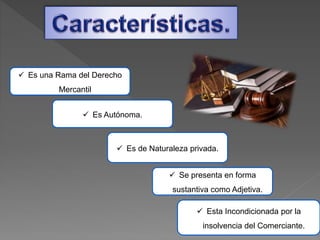  Esta Incondicionada por la
insolvencia del Comerciante.
 Se presenta en forma
sustantiva como Adjetiva.
 Es Autónoma.
 Es de Naturaleza privada.
 Es una Rama del Derecho
Mercantil
 