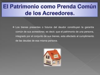  Los bienes presentes o futuros del deudor constituyen la garantía
común de sus acreedores; es decir, que el patrimonio de una persona,
integrado por el conjunto de sus bienes, esta afectado al cumplimiento
de las deudas de esa misma persona.
 