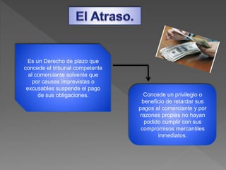 Es un Derecho de plazo que
concede el tribunal competente
al comerciante solvente que
por causas imprevistas o
excusables suspende el pago
de sus obligaciones. Concede un privilegio o
beneficio de retardar sus
pagos al comerciante y por
razones propias no hayan
podido cumplir con sus
compromisos mercantiles
inmediatos.
 