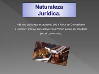 Es una gracia que establece la Ley a Favor del Comerciante.
Solicitud: antes el Tribunal Mercantil Y Solo puede ser solicitada
por el comerciante.
 