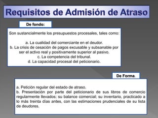 Son sustancialmente los presupuestos procesales, tales como:
a. La cualidad del comerciante en el deudor.
b. La crisis de cesación de pagos excusable y subsanable por
ser el activo real y positivamente superior al pasivo.
c. La competencia del tribunal.
d. La capacidad procesal del peticionario.
De fondo:
De Forma.
a. Petición regular del estado de atraso.
b. Presentación por parte del peticionario de sus libros de comercio
regularmente llevados; su balance comercial; su inventario, practicado a
lo más treinta días antes, con las estimaciones prudenciales de su lista
de deudores.
 